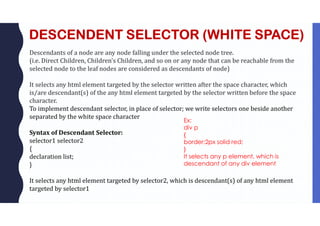 DESCENDENT SELECTOR (WHITE SPACE)
Descendants of a node are any node falling under the selected node tree.
(i.e. Direct Children, Children’s Children, and so on or any node that can be reachable from the
selected node to the leaf nodes are considered as descendants of node)
It selects any html element targeted by the selector written after the space character, which
is/are descendant(s) of the any html element targeted by the selector written before the space
character.
To implement descendant selector, in place of selector; we write selectors one beside another
separated by the white space character
Syntax of Descendant Selector:
selector1 selector2
{
declaration list;
}
It selects any html element targeted by selector2, which is descendant(s) of any html element
targeted by selector1
Ex:
div p
{
border:2px solid red;
}
It selects any p element, which is
descendant of any div element
 