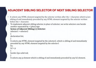 ADJACENT SIBLING SELECTOR OF NEXT SIBLING SELECTOR
• It selects any HTML element targeted by the selector written after the + character, which is/are
sibling of and immediately preceded by any HTML element targeted by the selector written
before the + character.
• To implement adjacent sibling selector, in place of selector; we write selectors one beside
another separated by + (plus) sign
Syntax of Adjacent Sibling (+) Selector:
selector1 + selector2
{
declaration list;
}
It selects any HTML element targeted by the selector2, which is sibling of and immediately
preceded by any HTML element targeted by the selector1
Ex:
h2 + p
{
border:2px solid red;
}
It selects any p element which is sibling of and immediately preceded by any h2 element.
 