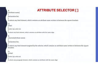 ATTRIBUTE SELECTOR [ ]
1.
[attribute name]
{
declaration list;
}
It selects any html element, which contains an attribute name written in between the square brackets
Ex:
[align]
{
border:2px solid red;
}
It selects any html element, which contains an attribute with the name align
2.
selector[attribute name]
{
declaration list;
}
It selects any html element targeted by the selector, which contains an attribute name written in between the square
brackets
Ex:
p[align]
{
border:2px solid red;
}
It selects any paragraph element, which contains an attribute with the name align
 