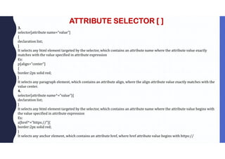 ATTRIBUTE SELECTOR [ ]
3.
selector[attribute name=”value”]
{
declaration list;
}
It selects any html element targeted by the selector, which contains an attribute name where the attribute value exactly
matches with the value specified in attribute expression
Ex:
p[align=”center”]
{
border:2px solid red;
}
It selects any paragraph element, which contains an attribute align, where the align attribute value exactly matches with the
value center.
4.
selector[attribute name^=”value”]{
declaration list;
}
It selects any html element targeted by the selector, which contains an attribute name where the attribute value begins with
the value specified in attribute expression
Ex:
a[href^=”https://”]{
border:2px solid red;
}
It selects any anchor element, which contains an attribute href, where href attribute value begins with https://
 