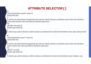 ATTRIBUTE SELECTOR [ ]
5.
selector[attribute name$=”value”]{
declaration list;
}
It selects any html element targeted by the selector, which contains an attribute name where the attribute
value ends with the value specified in attribute expression
Ex:
a[href$=”tutorials”]{
border:2px solid red;
}
It selects any anchor element, which contains an attribute href, where href attribute value ends with tutorials
6.
selector[attribute name*=”value”]{
declaration list;
}
It selects any html element targeted by the selector, which contains an attribute name where the attribute
value contains the value specified in attribute expression
Ex:
a[href*=”.com”]{
border:2px solid red;
}
It selects any anchor element, which contains an attribute href, where href attribute value contains .com.
 