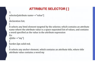 ATTRIBUTE SELECTOR [ ]
7.
selector[attribute name~=”value”]
{
declaration list;
}
It selects any html element targeted by the selector, which contains an attribute
name where the attribute value is a space separated list of values, and contains
a word specified as the value in the attribute expression
Ex:
a[title~=”my”]
{
border:2px solid red;
}
It selects any anchor element, which contains an attribute title, where title
attribute value contains a word my
 
