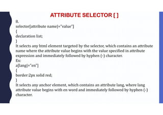 ATTRIBUTE SELECTOR [ ]
8.
selector[attribute name|=”value”]
{
declaration list;
}
It selects any html element targeted by the selector, which contains an attribute
name where the attribute value begins with the value specified in attribute
expression and immediately followed by hyphen (-) character.
Ex:
a[lang|=”en”]
{
border:2px solid red;
}
It selects any anchor element, which contains an attribute lang, where lang
attribute value begins with en word and immediately followed by hyphen (-)
character.
 