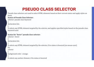 PSEUDO CLASS SELECTOR
Pseudo class selectors are used to select HTML elements based on their current status and apply styles on
them.
Syntax of Pseudo Class Selector:
selector: pseudo class keyword
{
declaration list;
}
It selects any HTML element targeted by the selector, and applies specified styles based on the pseudo class
keyword used
Syntax for “hover” pseudo class selector:
selector : hover
{
declaration list;
}
It selects any HTML element targeted by the selector, if its status is hovered (on mouse over)
Ex:
a:hover
{
background-color : orange;
}
It selects any anchor element, if its status is hovered
 