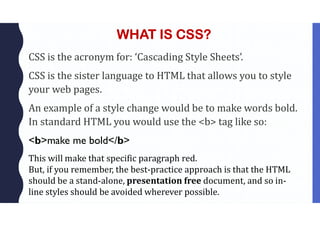 WHAT IS CSS?
CSS is the acronym for: ‘Cascading Style Sheets’.
CSS is the sister language to HTML that allows you to style
your web pages.
An example of a style change would be to make words bold.
In standard HTML you would use the <b> tag like so:
<b>make me bold</b>
This will make that specific paragraph red.
But, if you remember, the best-practice approach is that the HTML
should be a stand-alone, presentation free document, and so in-
line styles should be avoided wherever possible.
 