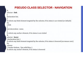 PSEUDO CLASS SELECTOR - NAVIGATION
1.
selector : link
{
declaration list;
}
It selects any html element targeted by the selector, if its status is un-visited (or default)
Ex:
a:link
{
text-decoration : none;
}
It selects any anchor element, if its status is un-visited
2.
selector : hover
{ declaration list; }
It selects any html element targeted by the selector, if its status is hovered (on mouse over)
Ex:
a:hover
{ border-bottom : 5px solid blue; }
It selects any anchor element, if its status is hovered
 