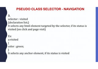 PSEUDO CLASS SELECTOR - NAVIGATION
3.
selector : visited
{declaration list;}
It selects any html element targeted by the selector, if its status is
visited (on click and page visit)
Ex:
a:visited
{
color : green;
}
It selects any anchor element, if its status is visited
 