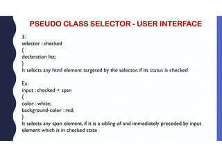 PSEUDO CLASS SELECTOR - USER INTERFACE
3.
selector : checked
{
declaration list;
}
It selects any html element targeted by the selector, if its status is checked
Ex:
input : checked + span
{
color : white;
background-color : red;
}
It selects any span element, if it is a sibling of and immediately preceded by input
element which is in checked state
 