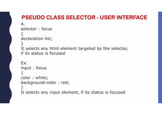 PSEUDO CLASS SELECTOR - USER INTERFACE
4.
selector : focus
{
declaration list;
}
It selects any html element targeted by the selector,
if its status is focused
Ex:
input : focus
{
color : white;
background-color : red;
}
It selects any input element, if its status is focused
 