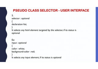 PSEUDO CLASS SELECTOR - USER INTERFACE
5.
selector : optional
{
declaration list;
}
It selects any html element targeted by the selector, if its status is
optional
Ex:
input : optional
{
color : white;
background-color : red;
}
It selects any input element, if its status is optional
 