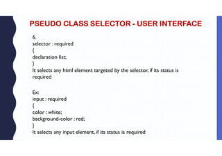 PSEUDO CLASS SELECTOR - USER INTERFACE
6.
selector : required
{
declaration list;
}
It selects any html element targeted by the selector, if its status is
required
Ex:
input : required
{
color : white;
background-color : red;
}
It selects any input element, if its status is required
 
