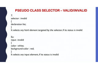 PSEUDO CLASS SELECTOR – VALID/INVALID
7.
selector : invalid
{
declaration list;
}
It selects any html element targeted by the selector, if its status is invalid
Ex:
input : invalid
{
color : white;
background-color : red;
}
It selects any input element, if its status is invalid
 