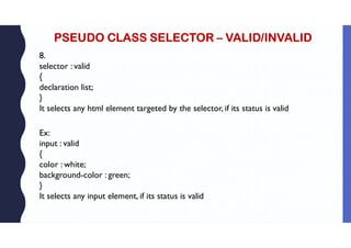 PSEUDO CLASS SELECTOR – VALID/INVALID
8.
selector : valid
{
declaration list;
}
It selects any html element targeted by the selector, if its status is valid
Ex:
input : valid
{
color : white;
background-color : green;
}
It selects any input element, if its status is valid
 