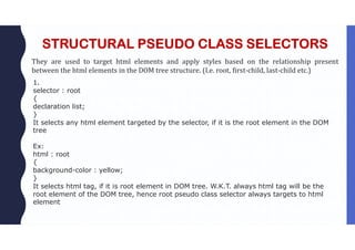 STRUCTURAL PSEUDO CLASS SELECTORS
They are used to target html elements and apply styles based on the relationship present
between the html elements in the DOM tree structure. (I.e. root, first-child, last-child etc.)
1.
selector : root
{
declaration list;
}
It selects any html element targeted by the selector, if it is the root element in the DOM
tree
Ex:
html : root
{
background-color : yellow;
}
It selects html tag, if it is root element in DOM tree. W.K.T. always html tag will be the
root element of the DOM tree, hence root pseudo class selector always targets to html
element
 