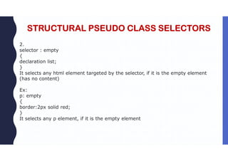 STRUCTURAL PSEUDO CLASS SELECTORS
2.
selector : empty
{
declaration list;
}
It selects any html element targeted by the selector, if it is the empty element
(has no content)
Ex:
p: empty
{
border:2px solid red;
}
It selects any p element, if it is the empty element
 