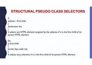 STRUCTURAL PSEUDO CLASS SELECTORS
3.
selector : first-child
{
declaration list;
}
It selects any HTML element targeted by the selector, if it is the first child of its
parent HTML element
Ex:
p: first-child
{
border:2px solid red;
}
It selects any p element, if it is the first child of its parent HTML element
 