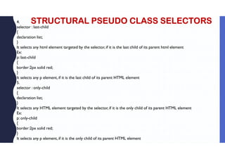 STRUCTURAL PSEUDO CLASS SELECTORS
4.
selector : last-child
{
declaration list;
}
It selects any html element targeted by the selector, if it is the last child of its parent html element
Ex:
p: last-child
{
border:2px solid red;
}
It selects any p element, if it is the last child of its parent HTML element
5.
selector : only-child
{
declaration list;
}
It selects any HTML element targeted by the selector, if it is the only child of its parent HTML element
Ex:
p: only-child
{
border:2px solid red;
}
It selects any p element, if it is the only child of its parent HTML element
 