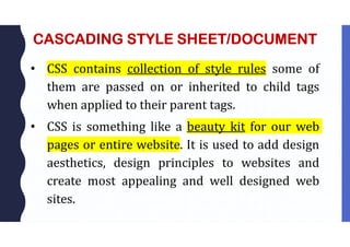 CASCADING STYLE SHEET/DOCUMENT
• CSS contains collection of style rules some of
them are passed on or inherited to child tags
when applied to their parent tags.
• CSS is something like a beauty kit for our web
pages or entire website. It is used to add design
aesthetics, design principles to websites and
create most appealing and well designed web
sites.
 