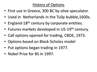 History of Options
• First use in Greece, 300 BC by olive speculator.
• Used in Netherlands in the Tulip bubble,1600s.
• England-18th century by corporate entities.
• Futures markets developed in US-19th century.
• Call options opened for trading, CBOE, 1973.
• Options based on Black-Scholes model
• Put options began trading in 1977.
• Nobel Prize for BS in 1997.
 