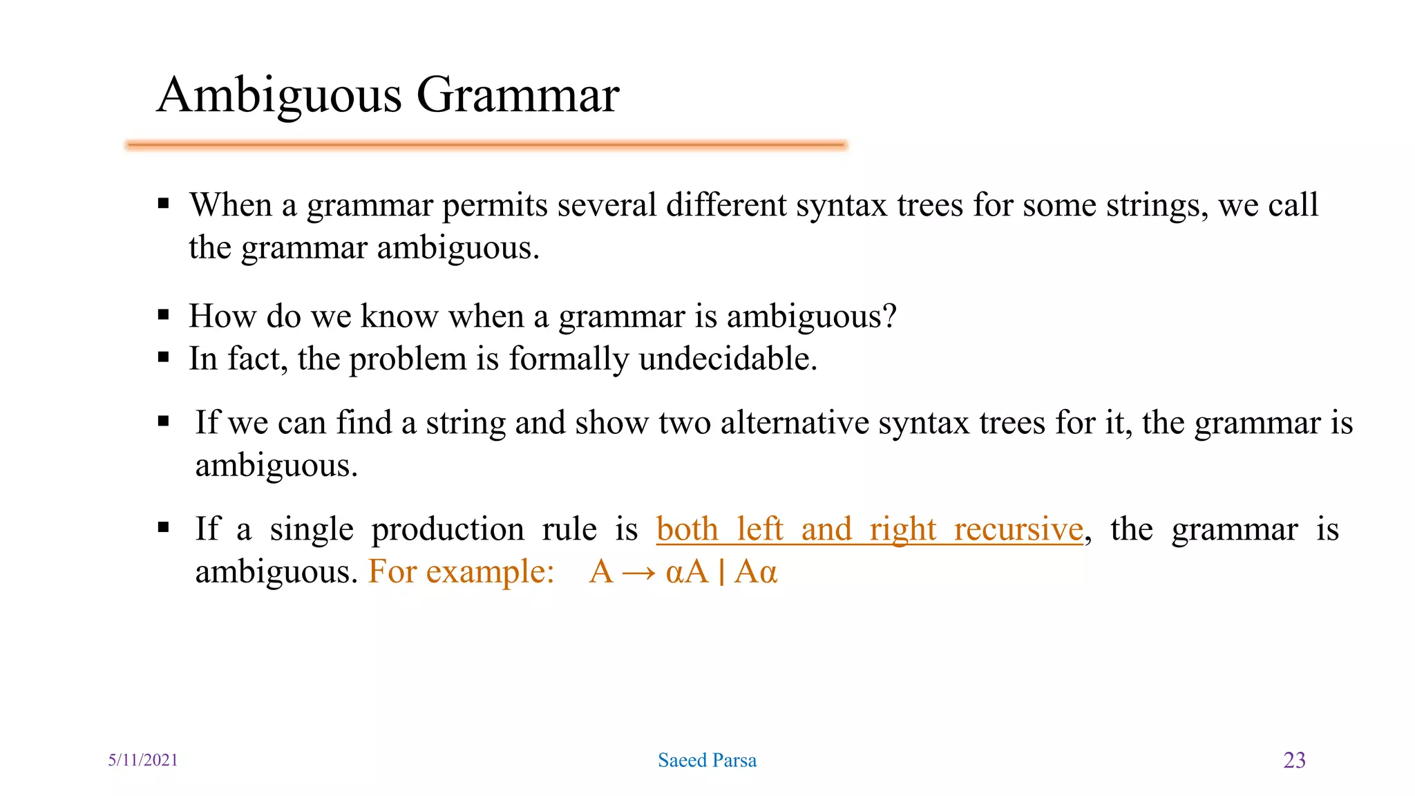 Ambiguous Grammar
5/11/2021 Saeed Parsa 23
 When a grammar permits several different syntax trees for some strings, we call
the grammar ambiguous.
 How do we know when a grammar is ambiguous?
 In fact, the problem is formally undecidable.
 If we can find a string and show two alternative syntax trees for it, the grammar is
ambiguous.
 If a single production rule is both left and right recursive, the grammar is
ambiguous. For example: A → αA ∣ Aα
 