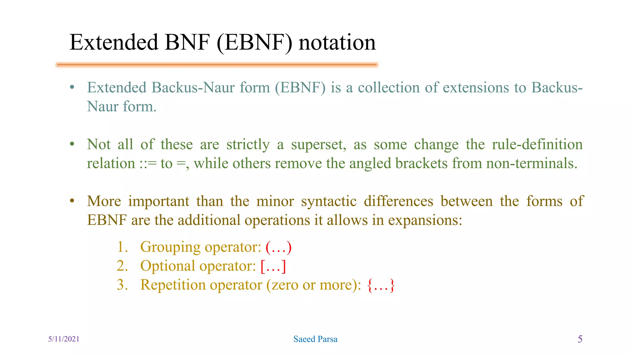 Extended BNF (EBNF) notation
5/11/2021 Saeed Parsa 5
• Extended Backus-Naur form (EBNF) is a collection of extensions to Backus-
Naur form.
• Not all of these are strictly a superset, as some change the rule-definition
relation ::= to =, while others remove the angled brackets from non-terminals.
• More important than the minor syntactic differences between the forms of
EBNF are the additional operations it allows in expansions:
1. Grouping operator: (…)
2. Optional operator: […]
3. Repetition operator (zero or more): {…}
 