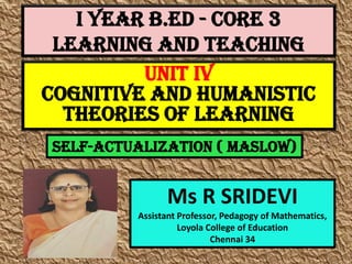 I Year B.Ed - CORE 3
LEARNING AND TEACHING
Ms R SRIDEVI
Assistant Professor, Pedagogy of Mathematics,
Loyola College of Education
Chennai 34
UNIT IV
Cognitive And Humanistic
Theories Of Learning
Self-actualization ( Maslow)
 