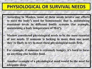 12
• According to Maslow, some of these needs involve our efforts
to meet the body’s need for homeostasis; that is, maintaining
consistent levels in different bodily systems (for example,
maintaining a body temperature of 98.6°).
• ﻿Maslow considered physiological needs to be the most essential
of our needs. If someone is lacking in more than one need,
they’re likely to try to meet these physiological needs first.
• For example, if someone is extremely hungry, it’s hard to focus
on anything else besides food.
• Another example of a physiological need would be the need for
adequate sleep.
PHYSIOLOGICAL OR SURVIVAL NEEDS
 