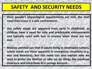 15
• Once people’s physiological requirements are met, the next
need that arises is a safe environment.
• Our safety needs are apparent even early in childhood, as
children have a need for safe and predictable environments
and typically react with fear or anxiety when these are not
met.
• Maslow pointed out that in adults living in developed nations,
safety needs are more apparent in emergency situations (e.g.
war and disasters), but this need can also explain why we
tend to prefer the familiar or why we do things like purchase
insurance and contribute to a savings account.
SAFETY AND SECURITY NEEDS
 