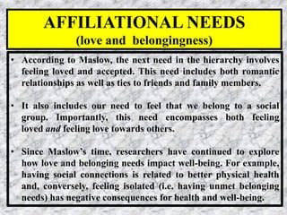 18
• According to Maslow, the next need in the hierarchy involves
feeling loved and accepted. This need includes both romantic
relationships as well as ties to friends and family members.
• It also includes our need to feel that we belong to a social
group. Importantly, this need encompasses both feeling
loved and feeling love towards others.
• Since Maslow’s time, researchers have continued to explore
how love and belonging needs impact well-being. For example,
having social connections is related to better physical health
and, conversely, feeling isolated (i.e. having unmet belonging
needs) has negative consequences for health and well-being.
AFFILIATIONAL NEEDS
(love and belongingness)
 