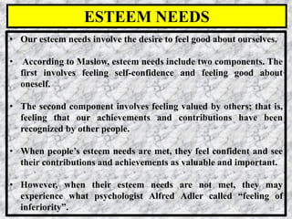 22
• Our esteem needs involve the desire to feel good about ourselves.
• According to Maslow, esteem needs include two components. The
first involves feeling self-confidence and feeling good about
oneself.
• The second component involves feeling valued by others; that is,
feeling that our achievements and contributions have been
recognized by other people.
• When people’s esteem needs are met, they feel confident and see
their contributions and achievements as valuable and important.
• However, when their esteem needs are not met, they may
experience what psychologist Alfred Adler called “feeling of
inferiority”.
ESTEEM NEEDS
 