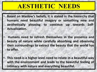 28
• Based on Maslow’s beliefs, it is stated in the hierarchy that
humans need beautiful imagery or something new and
aesthetically pleasing to continue up towards Self-
Actualization.
• Humans need to refresh themselves in the presence and
beauty of nature while carefully absorbing and observing
their surroundings to extract the beauty that the world has
to offer.
• This need is a higher level need to relate in a beautiful way
with the environment and leads to the beautiful feeling of
intimacy with nature and everything beautiful.
AESTHETIC NEEDS
 