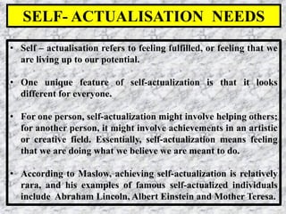 33
• Self – actualisation refers to feeling fulfilled, or feeling that we
are living up to our potential.
• One unique feature of self-actualization is that it looks
different for everyone.
• For one person, self-actualization might involve helping others;
for another person, it might involve achievements in an artistic
or creative field. Essentially, self-actualization means feeling
that we are doing what we believe we are meant to do.
• According to Maslow, achieving self-actualization is relatively
rara, and his examples of famous self-actualized individuals
include Abraham Lincoln, Albert Einstein and Mother Teresa.
SELF- ACTUALISATION NEEDS
 