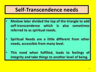 38
• Maslow later divided the top of the triangle to add
self-transcendence which is also sometimes
referred to as spiritual needs.
• Spiritual Needs are a little different from other
needs, accessible from many level.
• This need when fulfilled, leads to feelings of
integrity and take things to another level of being.
Self-Transcendence needs
 
