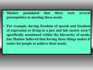 40
• Maslow postulated that there were several
prerequisites to meeting these needs.
• For example, having freedom of speech and freedom
of expression or living in a just and fair society aren’t
specifically mentioned within the hierarchy of needs,
but Maslow believed that having these things makes it
easier for people to achieve their needs.
 