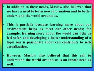 41
• In addition to these needs, Maslow also believed that
we have a need to learn new information and to better
understand the world around us.
• This is partially because learning more about our
environment helps us meet our other needs; for
example, learning more about the world can help us
feel safer, and developing a better understanding of a
topic one is passionate about can contribute to self-
actualization.
• However, Maslow also believed that this call to
understand the world around us is an innate need as
well.
 