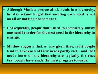 42
• Although Maslow presented his needs in a hierarchy,
he also acknowledged that meeting each need is not
an all-or-nothing phenomenon.
• Consequently, people don’t need to completely satisfy
one need in order for the next need in the hierarchy to
emerge.
• Maslow suggests that, at any given time, most people
tend to have each of their needs partly met—and that
needs lower on the hierarchy are typically the ones
that people have made the most progress towards.
 