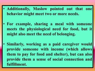 43
• Additionally, Maslow pointed out that one
behavior might meet two or more needs.
• For example, sharing a meal with someone
meets the physiological need for food, but it
might also meet the need of belonging.
• Similarly, working as a paid caregiver would
provide someone with income (which allows
them to pay for food and shelter), but can also
provide them a sense of social connection and
fulfillment.
 