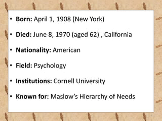 • Born: April 1, 1908 (New York)
• Died: June 8, 1970 (aged 62) , California
• Nationality: American
• Field: Psychology
• Institutions: Cornell University
• Known for: Maslow’s Hierarchy of Needs
6
 