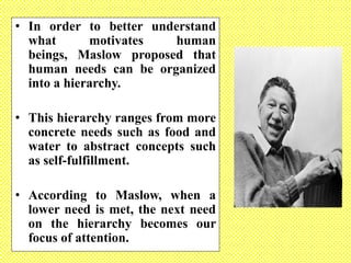 • In order to better understand
what motivates human
beings, Maslow proposed that
human needs can be organized
into a hierarchy.
• This hierarchy ranges from more
concrete needs such as food and
water to abstract concepts such
as self-fulfillment.
• According to Maslow, when a
lower need is met, the next need
on the hierarchy becomes our
focus of attention.
 