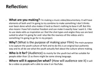 Pre-production
• What are you making? I'm making a music video/documentary. It will have
elements of both and I'm going to try combine to make something I don’t thinks
ever been done which also makes it hard as there's nothing to base it off. But this
also means I have full creative freedom and can make it exactly how I want it. I like
to use skate edits as inspiration as I feel the shot types and angles they use are best
suited to what I'm going for and I also like the rawness of the videos and is
something I'm going to go for in my project.
• Why? (What is the purpose of making your Film) The main purpose
is to capture the youth culture of York and to do this is an original but authentic
way and its all do see what the youth actually feel about the culture where making.
• Who is it for? (Audience) its mainly for the youth but will be suitable for
people older than 13 as there might be some strong language.
• Where will it appear/on what? (How will audience see it) it will
be a video so people will e able to view it on YouTube.
Reflection:
 