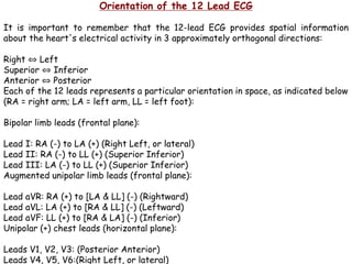 Orientation of the 12 Lead ECG
It is important to remember that the 12-lead ECG provides spatial information
about the heart's electrical activity in 3 approximately orthogonal directions:
Right ⇔ Left
Superior ⇔ Inferior
Anterior ⇔ Posterior
Each of the 12 leads represents a particular orientation in space, as indicated below
(RA = right arm; LA = left arm, LL = left foot):
Bipolar limb leads (frontal plane):
Lead I: RA (-) to LA (+) (Right Left, or lateral)
Lead II: RA (-) to LL (+) (Superior Inferior)
Lead III: LA (-) to LL (+) (Superior Inferior)
Augmented unipolar limb leads (frontal plane):
Lead aVR: RA (+) to [LA & LL] (-) (Rightward)
Lead aVL: LA (+) to [RA & LL] (-) (Leftward)
Lead aVF: LL (+) to [RA & LA] (-) (Inferior)
Unipolar (+) chest leads (horizontal plane):
Leads V1, V2, V3: (Posterior Anterior)
Leads V4, V5, V6:(Right Left, or lateral)
 