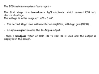 The ECG system comprises four stages: -
The first stage is a transducer- AgCl electrode, which convert ECG into
electrical voltage.
The voltage is in the range of 1 mV ~ 5 mV.
- The second stage is an instrumentation amplifier, with high gain (1000).
- An opto-coupler isolates the In-Amp & output
- then a bandpass filter of 0.04 Hz to 150 Hz is used and the output is
displayed in the screen.
 