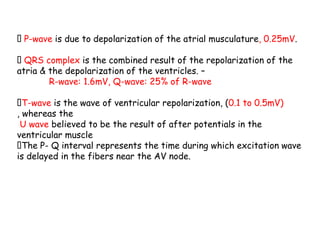 P-wave is due to depolarization of the atrial musculature, 0.25mV.
QRS complex is the combined result of the repolarization of the
atria & the depolarization of the ventricles. –
R-wave: 1.6mV, Q-wave: 25% of R-wave
T-wave is the wave of ventricular repolarization, (0.1 to 0.5mV)
, whereas the
U wave believed to be the result of after potentials in the
ventricular muscle
The P- Q interval represents the time during which excitation wave
is delayed in the fibers near the AV node.
 