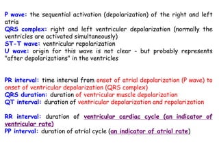 P wave: the sequential activation (depolarization) of the right and left
atria
QRS complex: right and left ventricular depolarization (normally the
ventricles are activated simultaneously)
ST-T wave: ventricular repolarization
U wave: origin for this wave is not clear - but probably represents
"after depolarizations" in the ventricles
PR interval: time interval from onset of atrial depolarization (P wave) to
onset of ventricular depolarization (QRS complex)
QRS duration: duration of ventricular muscle depolarization
QT interval: duration of ventricular depolarization and repolarization
RR interval: duration of ventricular cardiac cycle (an indicator of
ventricular rate)
PP interval: duration of atrial cycle (an indicator of atrial rate)
 