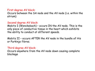 First degree AV block:
Occurs between the SA node and the AV node (i.e. within the
atrium)
Second degree AV block:
Mobitz I (Wenckebach) – occurs IN the AV node. This is the
only piece of conductive tissue in the heart which exhibits
the ability to conduct at different speeds.
Mobitz II – occurs AFTER the AV node in the bundle of His
or Purkinje fibres.
Third degree AV block:
Occurs anywhere from the AV node down causing complete
blockage
 