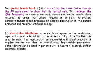 In a partial bundle block (c) the rate of impulse transmission through
the AV node slows to about half its normal rate. This reduces the
QRS frequency to every other beat. Sometimes partial bundle block
responds to drugs, but others require an artificial pacemaker.
Complete bundle block produces an ectopic pacemaker in the bundle
branches and requires artificial pacing.
(d) Ventricular fibrillation is an electrical spasm in the ventricular
myocardium and is lethal if not corrected quickly. A defibrillator is
used to reset the myocardium by depolarizing it simultaneously. A
regular rhythm can then be established. Implantable pacemaker-
defibrillators can be used in patients who’s hearts repeatedly suffer
electrical spasms.
 