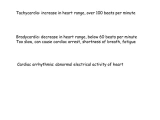 Tachycardia: increase in heart range, over 100 beats per minute
Bradycardia: decrease in heart range, below 60 beats per minute
Too slow, can cause cardiac arrest, shortness of breath, fatigue
Cardiac arrhythmia: abnormal electrical activity of heart
 
