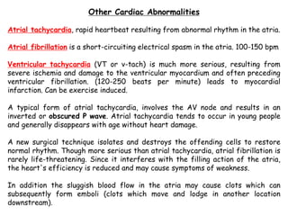 Other Cardiac Abnormalities
Atrial tachycardia, rapid heartbeat resulting from abnormal rhythm in the atria.
Atrial fibrillation is a short-circuiting electrical spasm in the atria. 100-150 bpm
Ventricular tachycardia (VT or v-tach) is much more serious, resulting from
severe ischemia and damage to the ventricular myocardium and often preceding
ventricular fibrillation. (120-250 beats per minute) leads to myocardial
infarction. Can be exercise induced.
A typical form of atrial tachycardia, involves the AV node and results in an
inverted or obscured P wave. Atrial tachycardia tends to occur in young people
and generally disappears with age without heart damage.
A new surgical technique isolates and destroys the offending cells to restore
normal rhythm. Though more serious than atrial tachycardia, atrial fibrillation is
rarely life-threatening. Since it interferes with the filling action of the atria,
the heart's efficiency is reduced and may cause symptoms of weakness.
In addition the sluggish blood flow in the atria may cause clots which can
subsequently form emboli (clots which move and lodge in another location
downstream).
 