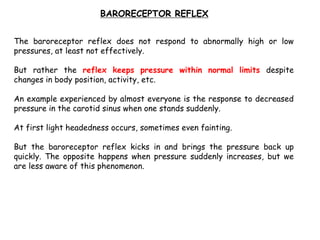 The baroreceptor reflex does not respond to abnormally high or low
pressures, at least not effectively.
But rather the reflex keeps pressure within normal limits despite
changes in body position, activity, etc.
An example experienced by almost everyone is the response to decreased
pressure in the carotid sinus when one stands suddenly.
At first light headedness occurs, sometimes even fainting.
But the baroreceptor reflex kicks in and brings the pressure back up
quickly. The opposite happens when pressure suddenly increases, but we
are less aware of this phenomenon.
BARORECEPTOR REFLEX
 