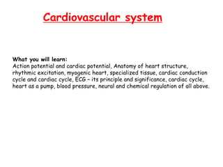 Cardiovascular system
What you will learn:
Action potential and cardiac potential, Anatomy of heart structure,
rhythmic excitation, myogenic heart, specialized tissue, cardiac conduction
cycle and cardiac cycle, ECG – its principle and significance, cardiac cycle,
heart as a pump, blood pressure, neural and chemical regulation of all above.
 